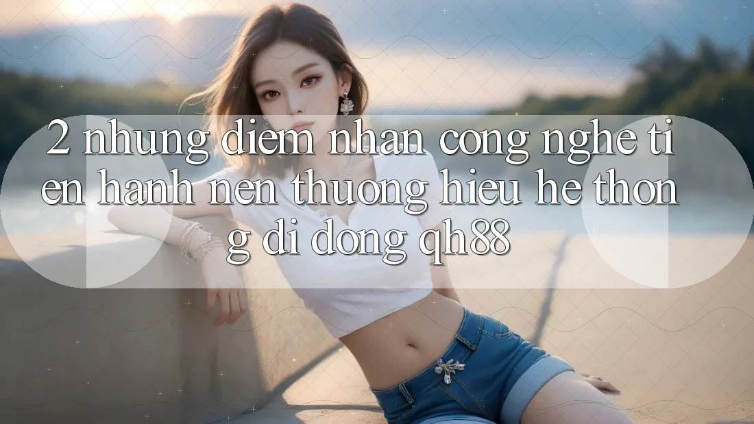 2. Những Điểm Nhấn Công Nghệ Tiến hành Nên Thương Hiệu Hệ thống di động QH88 2. Những Điểm Nhấn Công Nghệ Tiến hành Nên Thương Hiệu Hệ thống di động QH88