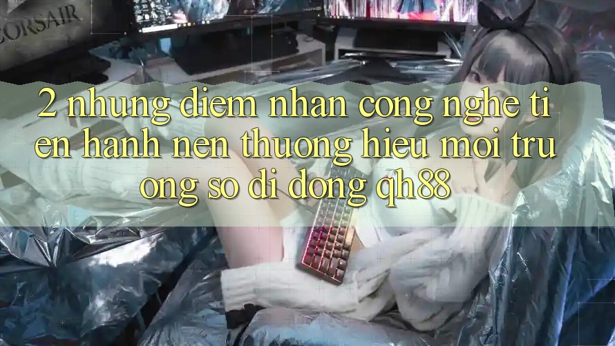 2. Những Điểm Nhấn Công Nghệ Tiến hành Nên Thương Hiệu Môi trường số di động QH88 2. Những Điểm Nhấn Công Nghệ Tiến hành Nên Thương Hiệu Môi trường số di động QH88