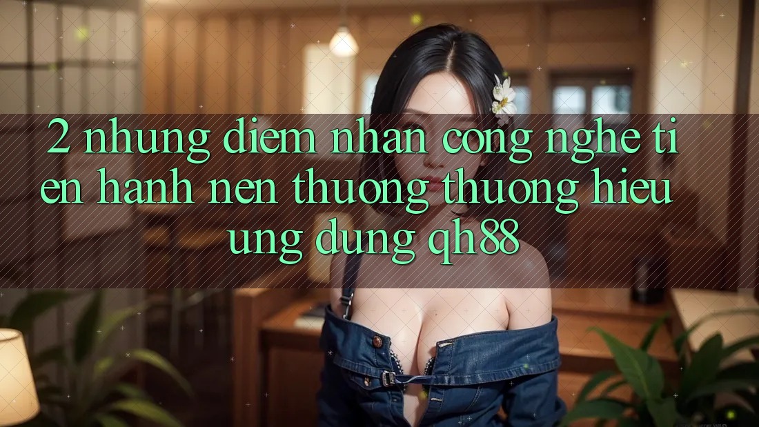 2. Những Điểm Nhấn Công Nghệ Tiến hành Nên Thương thương Hiệu Ứng Dụng QH88 2. Những Điểm Nhấn Công Nghệ Tiến hành Nên Thương thương Hiệu Ứng Dụng QH88