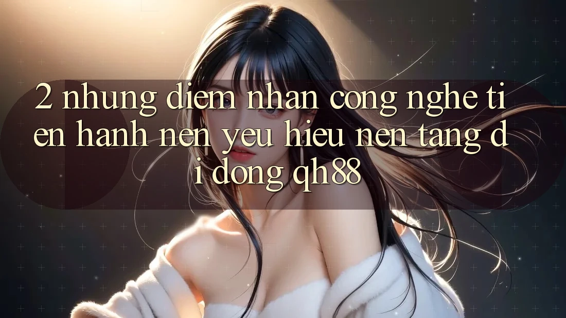 2. Những Điểm Nhấn Công Nghệ Tiến hành Nên Yêu Hiệu Nền tảng di động QH88 2. Những Điểm Nhấn Công Nghệ Tiến hành Nên Yêu Hiệu Nền tảng di động QH88