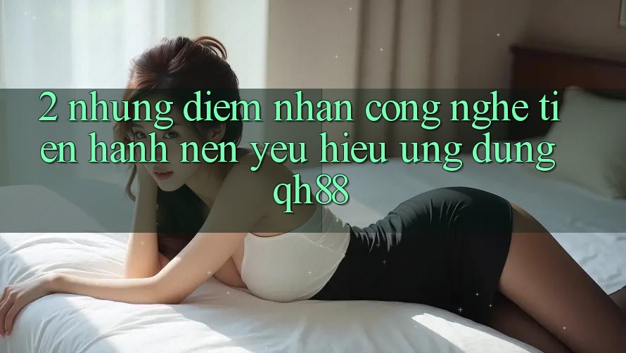 2. Những Điểm Nhấn Công Nghệ Tiến hành Nên Yêu Hiệu Ứng Dụng QH88 2. Những Điểm Nhấn Công Nghệ Tiến hành Nên Yêu Hiệu Ứng Dụng QH88