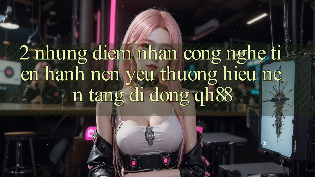 2. Những Điểm Nhấn Công Nghệ Tiến hành Nên Yêu thương Hiệu Nền tảng di động QH88 2. Những Điểm Nhấn Công Nghệ Tiến hành Nên Yêu thương Hiệu Nền tảng di động QH88