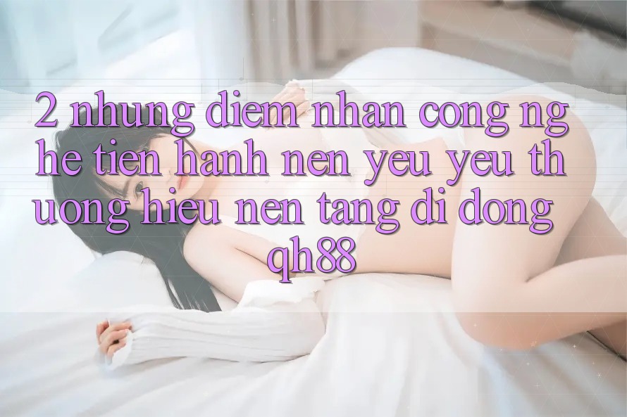 2. Những Điểm Nhấn Công Nghệ Tiến hành Nên Yêu yêu thương Hiệu Nền tảng di động QH88 2. Những Điểm Nhấn Công Nghệ Tiến hành Nên Yêu yêu thương Hiệu Nền tảng di động QH88