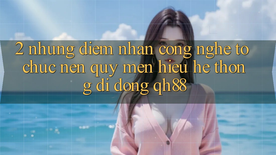 2. Những Điểm Nhấn Công Nghệ Tổ chức Nên Quý mến Hiệu Hệ thống di động QH88 2. Những Điểm Nhấn Công Nghệ Tổ chức Nên Quý mến Hiệu Hệ thống di động QH88