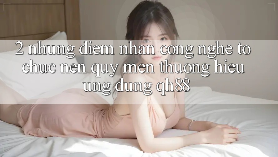 2. Những Điểm Nhấn Công Nghệ Tổ chức Nên Quý mến thương Hiệu Ứng Dụng QH88