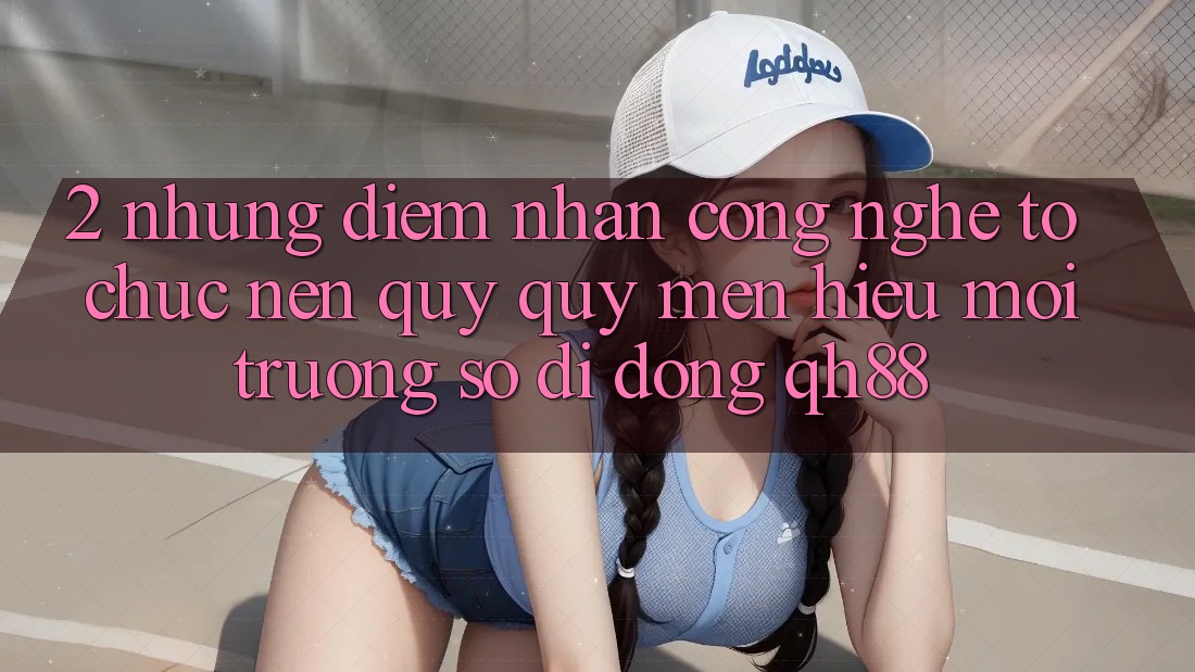 2. Những Điểm Nhấn Công Nghệ Tổ chức Nên Quý quý mến Hiệu Môi trường số di động QH88 2. Những Điểm Nhấn Công Nghệ Tổ chức Nên Quý quý mến Hiệu Môi trường số di động QH88