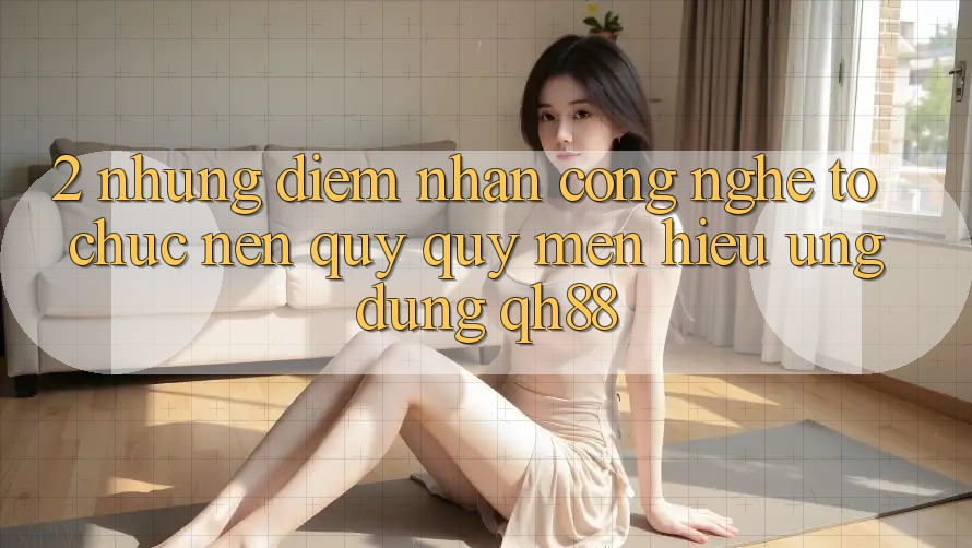 2. Những Điểm Nhấn Công Nghệ Tổ chức Nên Quý quý mến Hiệu Ứng Dụng QH88 2. Những Điểm Nhấn Công Nghệ Tổ chức Nên Quý quý mến Hiệu Ứng Dụng QH88