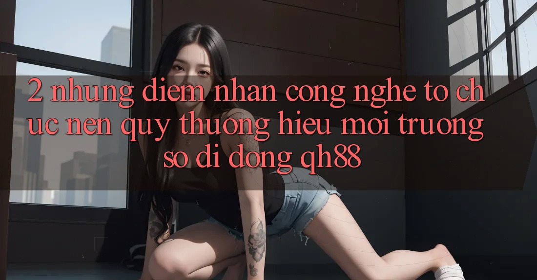2. Những Điểm Nhấn Công Nghệ Tổ chức Nên Quý thương Hiệu Môi trường số di động QH88 2. Những Điểm Nhấn Công Nghệ Tổ chức Nên Quý thương Hiệu Môi trường số di động QH88