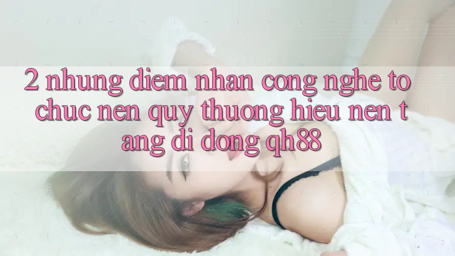 2. Những Điểm Nhấn Công Nghệ Tổ chức Nên Quý thương Hiệu Nền tảng di động QH88 2. Những Điểm Nhấn Công Nghệ Tổ chức Nên Quý thương Hiệu Nền tảng di động QH88