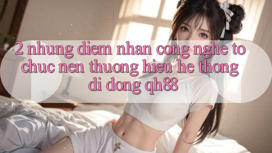 2. Những Điểm Nhấn Công Nghệ Tổ chức Nên Thương Hiệu Hệ thống di động QH88 2. Những Điểm Nhấn Công Nghệ Tổ chức Nên Thương Hiệu Hệ thống di động QH88
