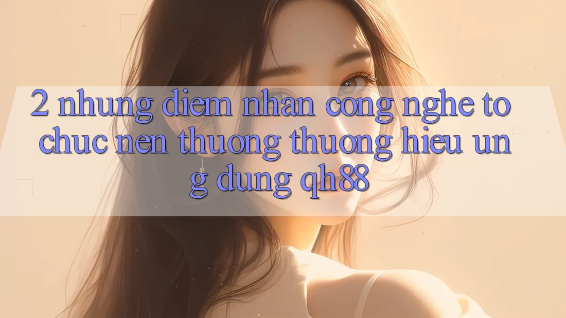 2. Những Điểm Nhấn Công Nghệ Tổ chức Nên Thương thương Hiệu Ứng Dụng QH88 2. Những Điểm Nhấn Công Nghệ Tổ chức Nên Thương thương Hiệu Ứng Dụng QH88