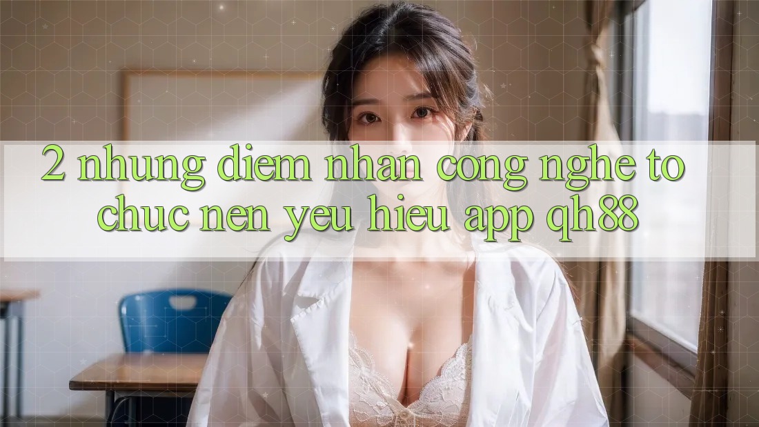 2. Những Điểm Nhấn Công Nghệ Tổ chức Nên Yêu Hiệu App QH88 2. Những Điểm Nhấn Công Nghệ Tổ chức Nên Yêu Hiệu App QH88