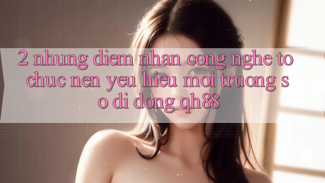 2. Những Điểm Nhấn Công Nghệ Tổ chức Nên Yêu Hiệu Môi trường số di động QH88 2. Những Điểm Nhấn Công Nghệ Tổ chức Nên Yêu Hiệu Môi trường số di động QH88