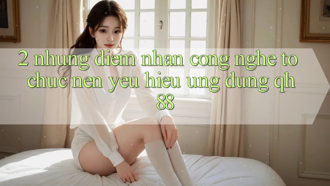 2. Những Điểm Nhấn Công Nghệ Tổ chức Nên Yêu Hiệu Ứng Dụng QH88