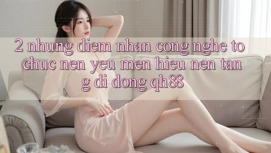 2. Những Điểm Nhấn Công Nghệ Tổ chức Nên Yêu mến Hiệu Nền tảng di động QH88