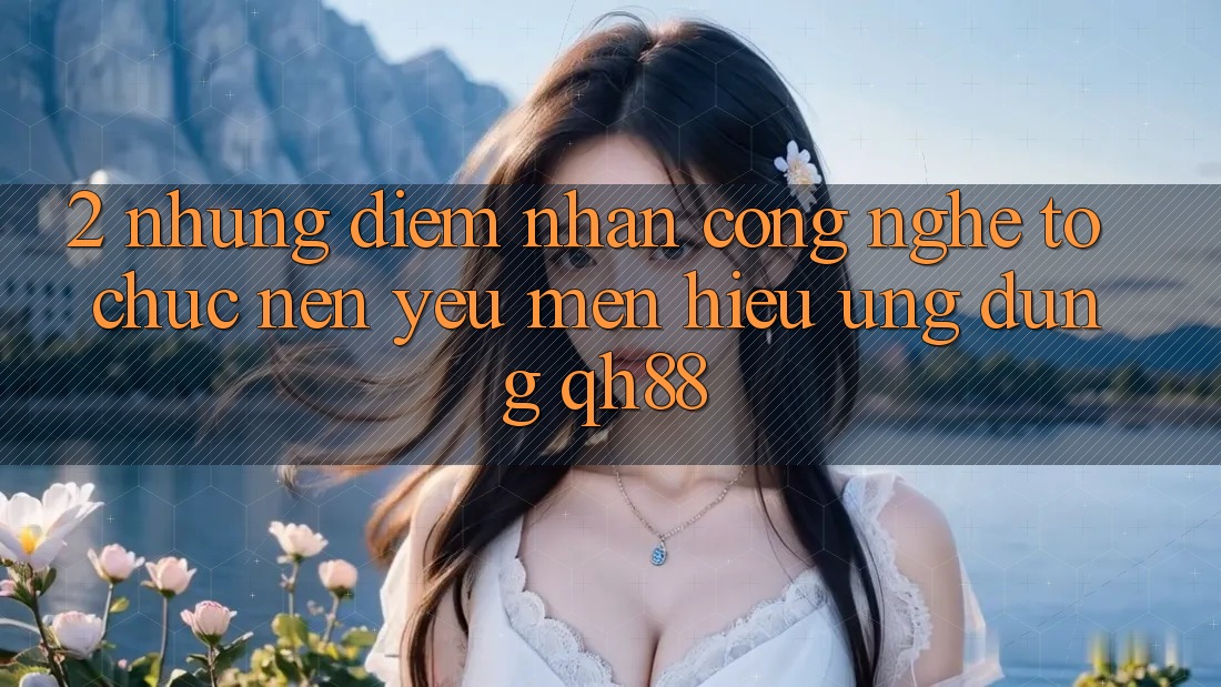 2. Những Điểm Nhấn Công Nghệ Tổ chức Nên Yêu mến Hiệu Ứng Dụng QH88 2. Những Điểm Nhấn Công Nghệ Tổ chức Nên Yêu mến Hiệu Ứng Dụng QH88