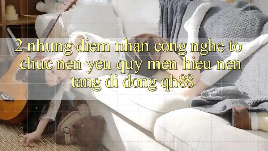 2. Những Điểm Nhấn Công Nghệ Tổ chức Nên Yêu quý mến Hiệu Nền tảng di động QH88