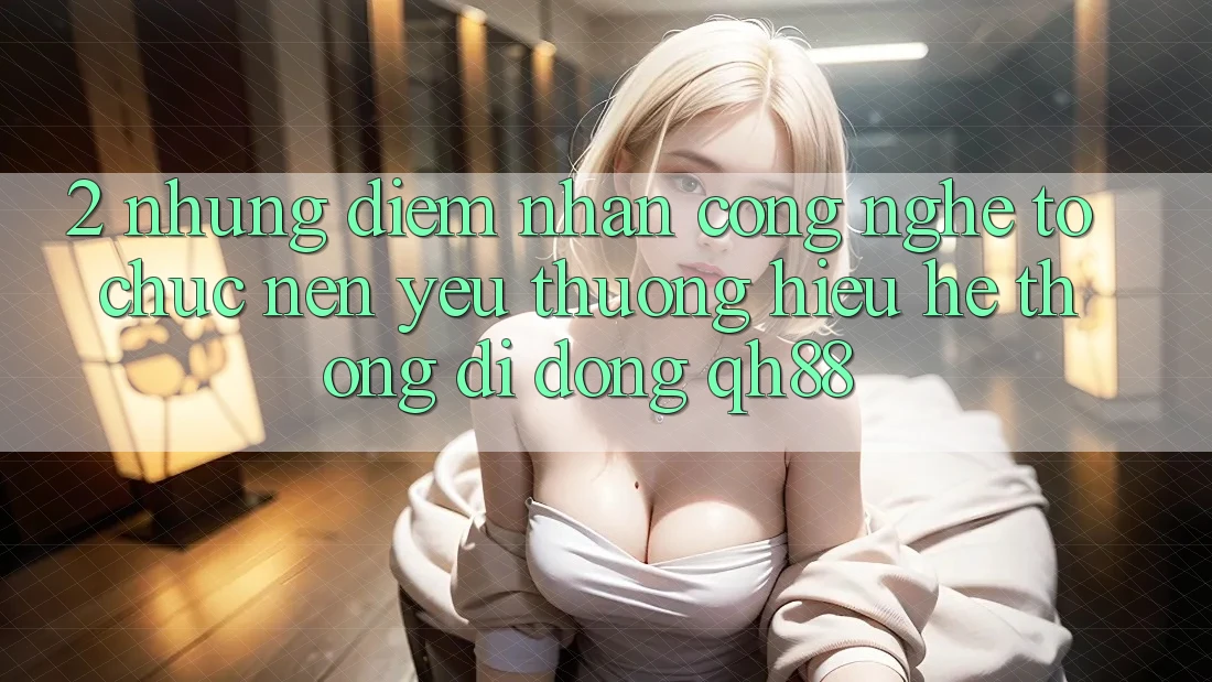 2. Những Điểm Nhấn Công Nghệ Tổ chức Nên Yêu thương Hiệu Hệ thống di động QH88 2. Những Điểm Nhấn Công Nghệ Tổ chức Nên Yêu thương Hiệu Hệ thống di động QH88