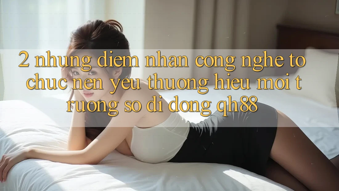 2. Những Điểm Nhấn Công Nghệ Tổ chức Nên Yêu thương Hiệu Môi trường số di động QH88 2. Những Điểm Nhấn Công Nghệ Tổ chức Nên Yêu thương Hiệu Môi trường số di động QH88