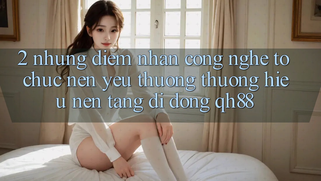 2. Những Điểm Nhấn Công Nghệ Tổ chức Nên Yêu thương thương Hiệu Nền tảng di động QH88 2. Những Điểm Nhấn Công Nghệ Tổ chức Nên Yêu thương thương Hiệu Nền tảng di động QH88