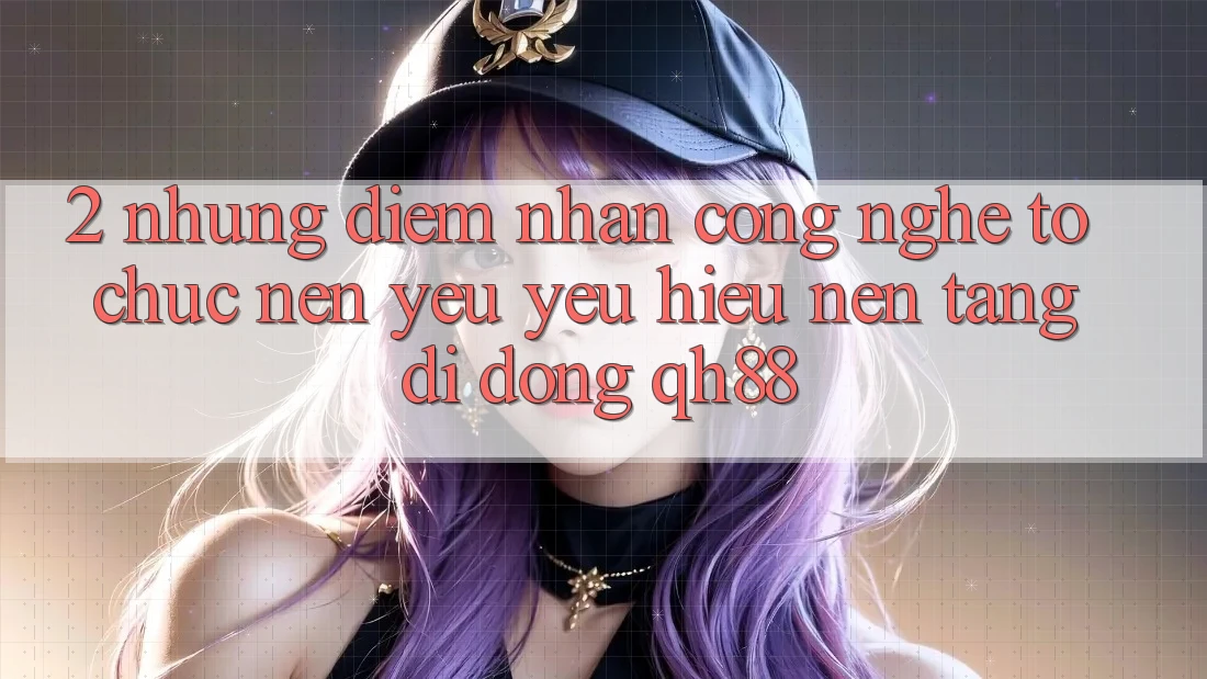 2. Những Điểm Nhấn Công Nghệ Tổ chức Nên Yêu yêu Hiệu Nền tảng di động QH88 2. Những Điểm Nhấn Công Nghệ Tổ chức Nên Yêu yêu Hiệu Nền tảng di động QH88