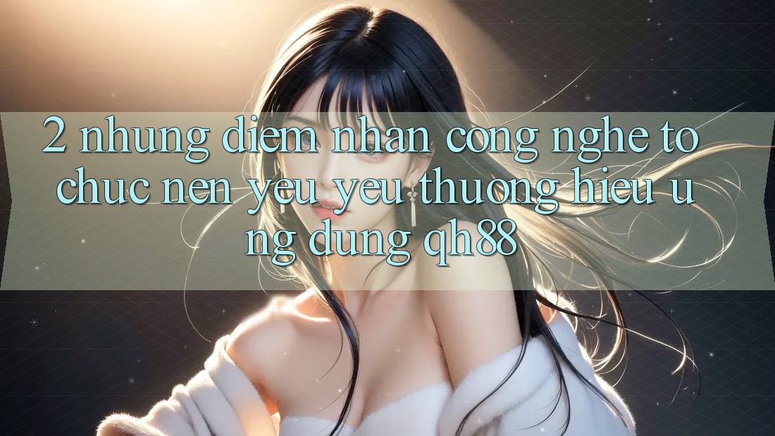 2. Những Điểm Nhấn Công Nghệ Tổ chức Nên Yêu yêu thương Hiệu Ứng Dụng QH88
