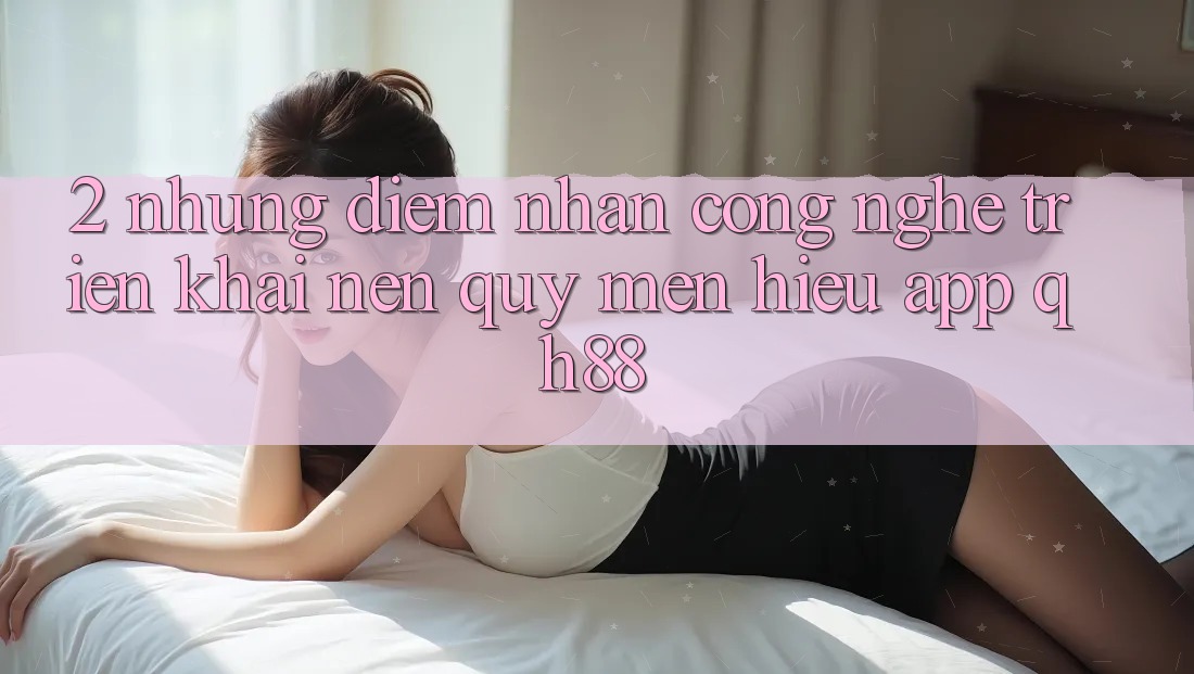 2. Những Điểm Nhấn Công Nghệ Triển khai Nên Quý mến Hiệu App QH88 2. Những Điểm Nhấn Công Nghệ Triển khai Nên Quý mến Hiệu App QH88