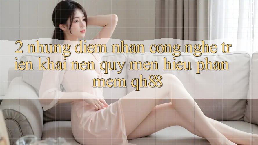 2. Những Điểm Nhấn Công Nghệ Triển khai Nên Quý mến Hiệu Phần mềm QH88 2. Những Điểm Nhấn Công Nghệ Triển khai Nên Quý mến Hiệu Phần mềm QH88