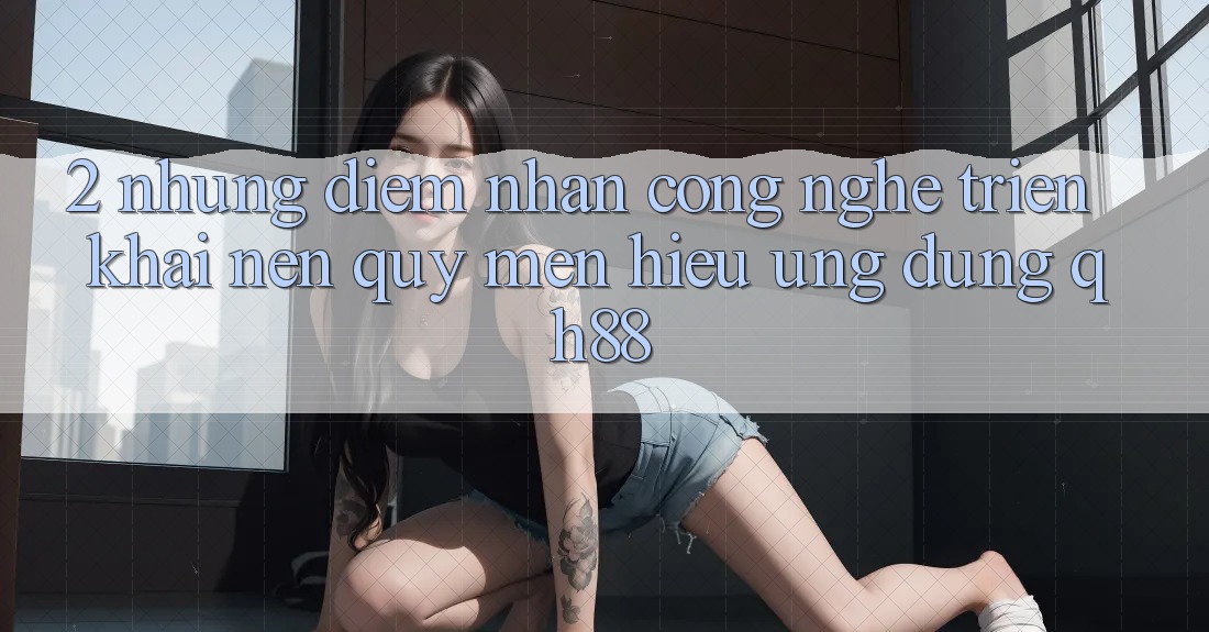 2. Những Điểm Nhấn Công Nghệ Triển khai Nên Quý mến Hiệu Ứng Dụng QH88 2. Những Điểm Nhấn Công Nghệ Triển khai Nên Quý mến Hiệu Ứng Dụng QH88