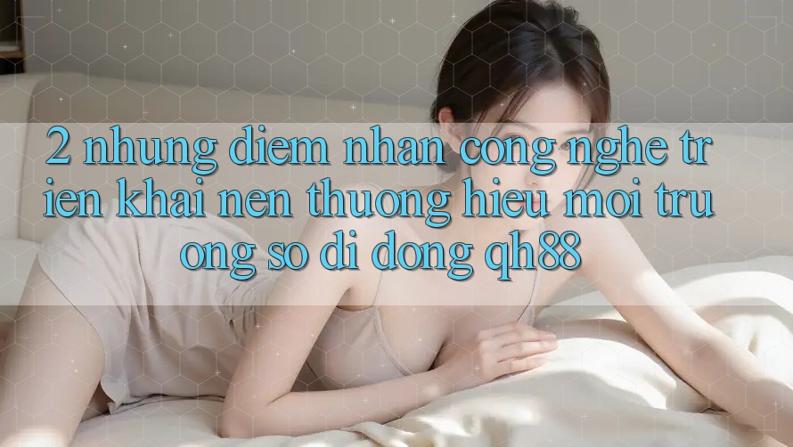 2. Những Điểm Nhấn Công Nghệ Triển khai Nên Thương Hiệu Môi trường số di động QH88 2. Những Điểm Nhấn Công Nghệ Triển khai Nên Thương Hiệu Môi trường số di động QH88