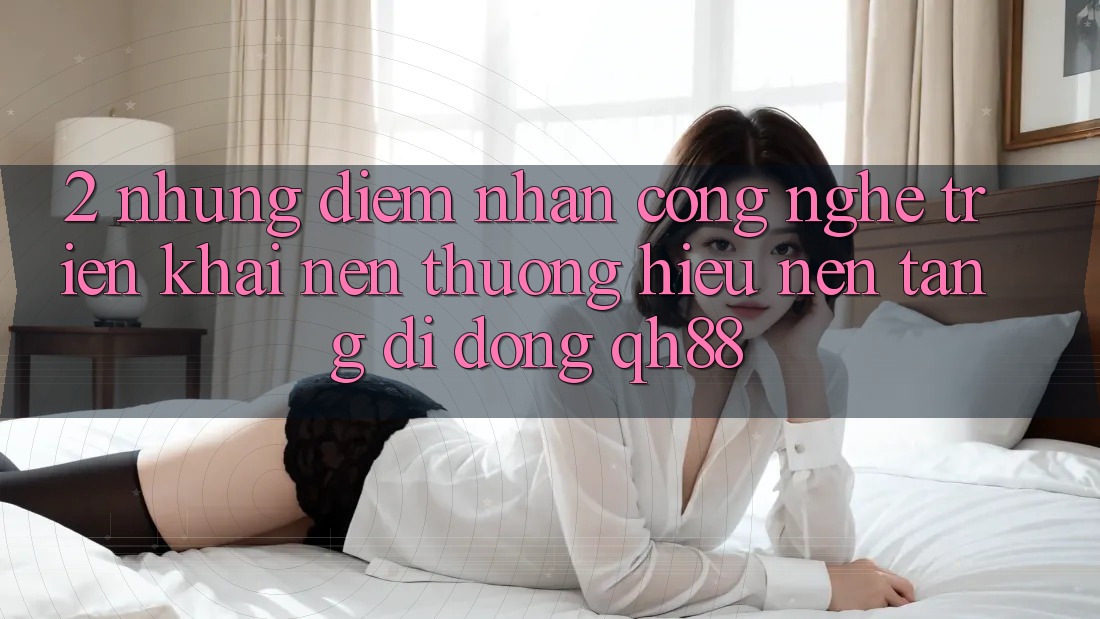 2. Những Điểm Nhấn Công Nghệ Triển khai Nên Thương Hiệu Nền tảng di động QH88