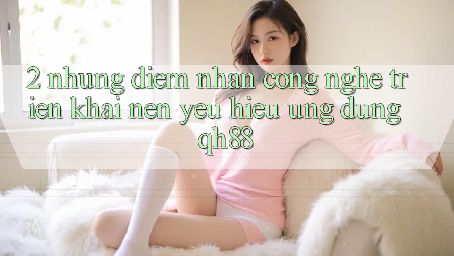 2. Những Điểm Nhấn Công Nghệ Triển khai Nên Yêu Hiệu Ứng Dụng QH88 2. Những Điểm Nhấn Công Nghệ Triển khai Nên Yêu Hiệu Ứng Dụng QH88