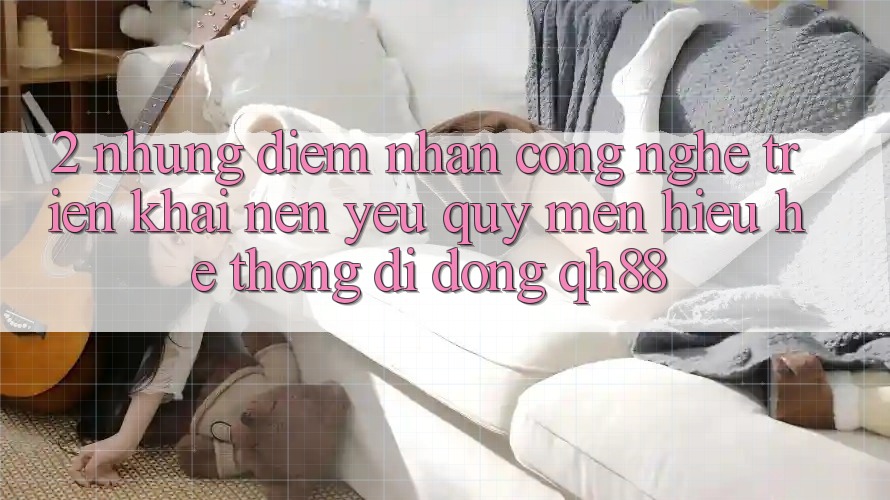 2. Những Điểm Nhấn Công Nghệ Triển khai Nên Yêu quý mến Hiệu Hệ thống di động QH88 2. Những Điểm Nhấn Công Nghệ Triển khai Nên Yêu quý mến Hiệu Hệ thống di động QH88