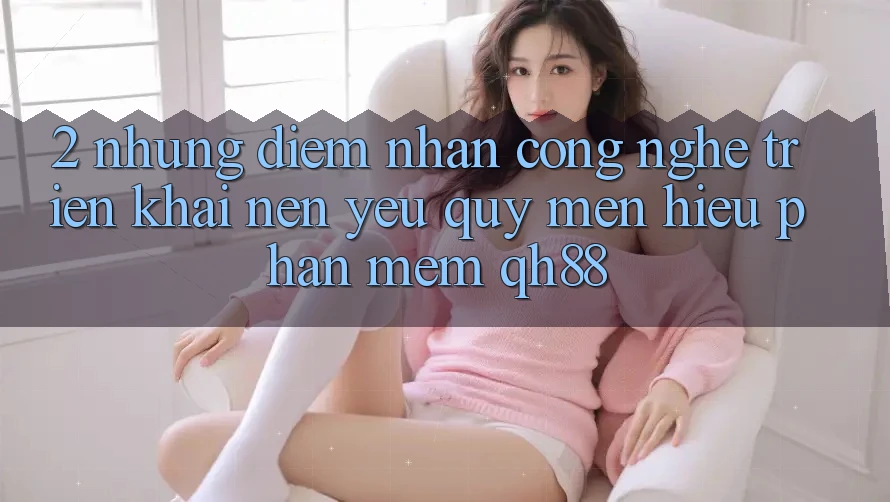 2. Những Điểm Nhấn Công Nghệ Triển khai Nên Yêu quý mến Hiệu Phần mềm QH88 2. Những Điểm Nhấn Công Nghệ Triển khai Nên Yêu quý mến Hiệu Phần mềm QH88
