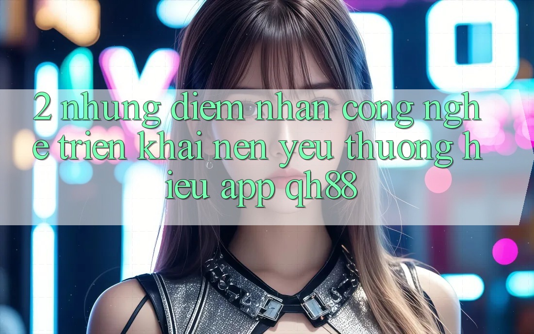 2. Những Điểm Nhấn Công Nghệ Triển khai Nên Yêu thương Hiệu App QH88 2. Những Điểm Nhấn Công Nghệ Triển khai Nên Yêu thương Hiệu App QH88