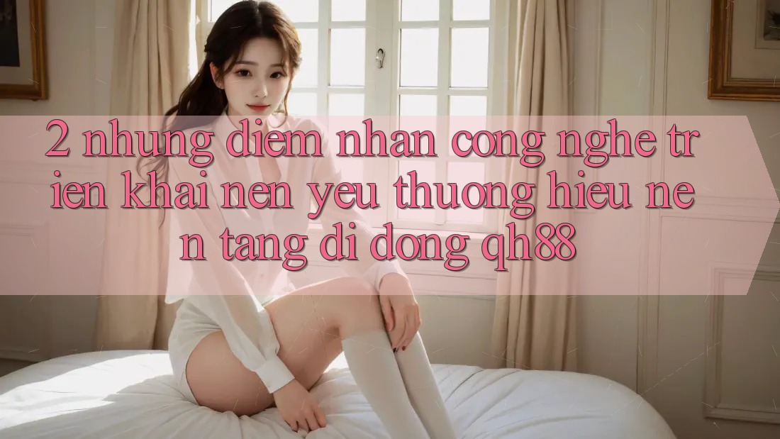 2. Những Điểm Nhấn Công Nghệ Triển khai Nên Yêu thương Hiệu Nền tảng di động QH88