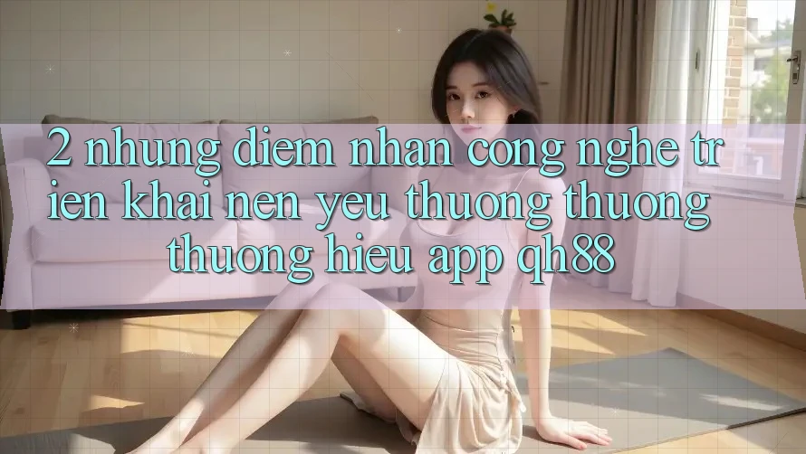 2. Những Điểm Nhấn Công Nghệ Triển khai Nên Yêu thương thương thương Hiệu App QH88 2. Những Điểm Nhấn Công Nghệ Triển khai Nên Yêu thương thương thương Hiệu App QH88