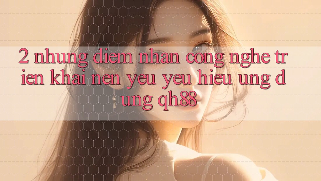 2. Những Điểm Nhấn Công Nghệ Triển khai Nên Yêu yêu Hiệu Ứng Dụng QH88 2. Những Điểm Nhấn Công Nghệ Triển khai Nên Yêu yêu Hiệu Ứng Dụng QH88