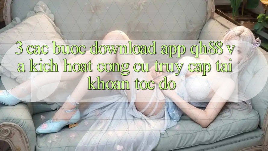 3. Các bước Download App QH88 Và Kích Hoạt Công cụ Truy cập tài khoản Tốc độ 3. Các bước Download App QH88 Và Kích Hoạt Công cụ Truy cập tài khoản Tốc độ