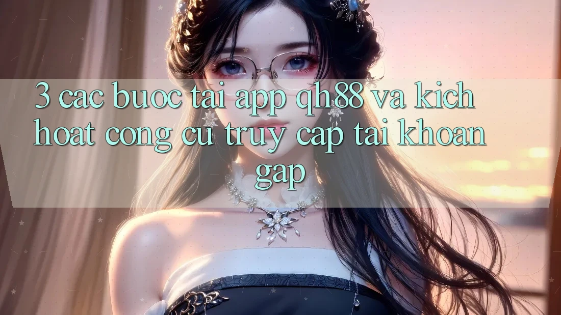 3. Các bước Tải App QH88 Và Kích Hoạt Công cụ Truy cập tài khoản Gấp 3. Các bước Tải App QH88 Và Kích Hoạt Công cụ Truy cập tài khoản Gấp