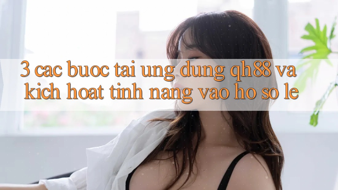 3. Các bước Tải Ứng dụng QH88 Và Kích Hoạt Tính Năng Vào hồ sơ Lẹ 3. Các bước Tải Ứng dụng QH88 Và Kích Hoạt Tính Năng Vào hồ sơ Lẹ