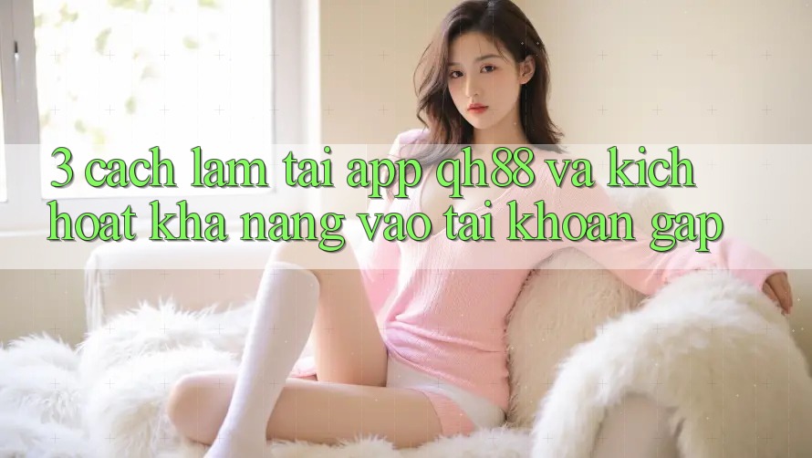 3. Cách làm Tải App QH88 Và Kích Hoạt Khả năng Vào tài khoản Gấp 3. Cách làm Tải App QH88 Và Kích Hoạt Khả năng Vào tài khoản Gấp