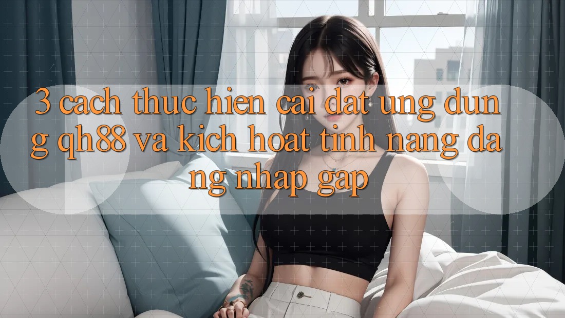 3. Cách thực hiện Cài đặt Ứng dụng QH88 Và Kích Hoạt Tính Năng Đăng Nhập Gấp 3. Cách thực hiện Cài đặt Ứng dụng QH88 Và Kích Hoạt Tính Năng Đăng Nhập Gấp