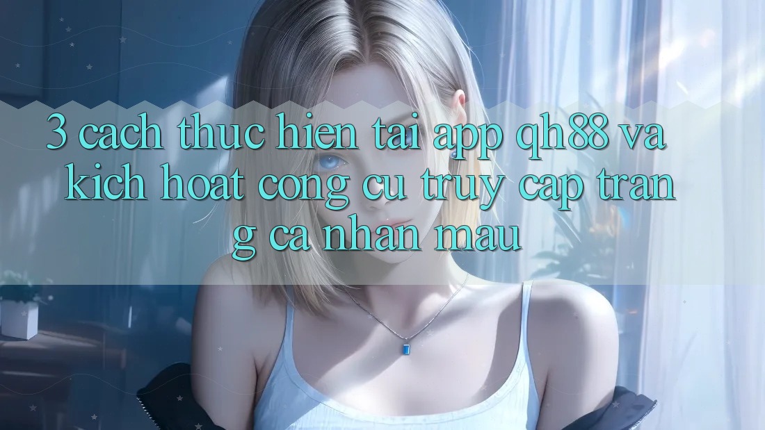 3. Cách thực hiện Tải App QH88 Và Kích Hoạt Công cụ Truy cập trang cá nhân Mau 3. Cách thực hiện Tải App QH88 Và Kích Hoạt Công cụ Truy cập trang cá nhân Mau