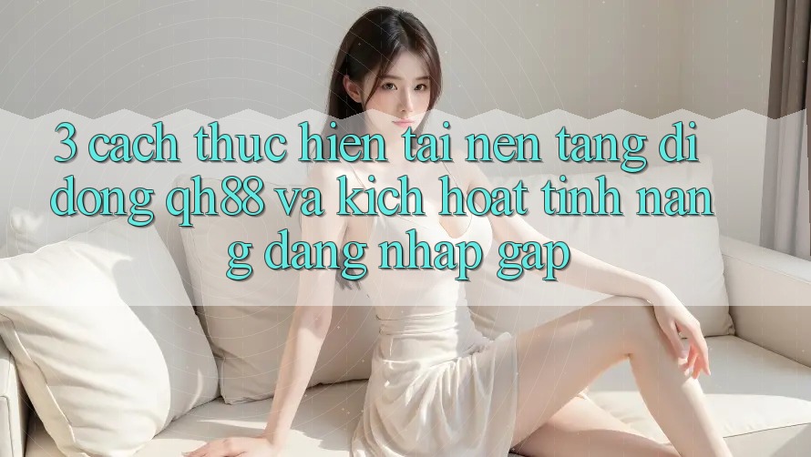 3. Cách thực hiện Tải Nền tảng di động QH88 Và Kích Hoạt Tính Năng Đăng Nhập Gấp 3. Cách thực hiện Tải Nền tảng di động QH88 Và Kích Hoạt Tính Năng Đăng Nhập Gấp
