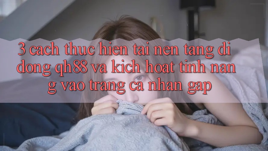 3. Cách thực hiện Tải Nền tảng di động QH88 Và Kích Hoạt Tính Năng Vào trang cá nhân Gấp 3. Cách thực hiện Tải Nền tảng di động QH88 Và Kích Hoạt Tính Năng Vào trang cá nhân Gấp