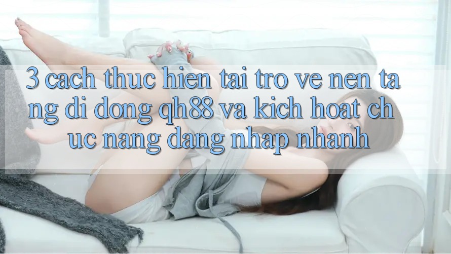 3. Cách thực hiện Tải trở về Nền tảng di động QH88 Và Kích Hoạt Chức năng Đăng Nhập Nhanh