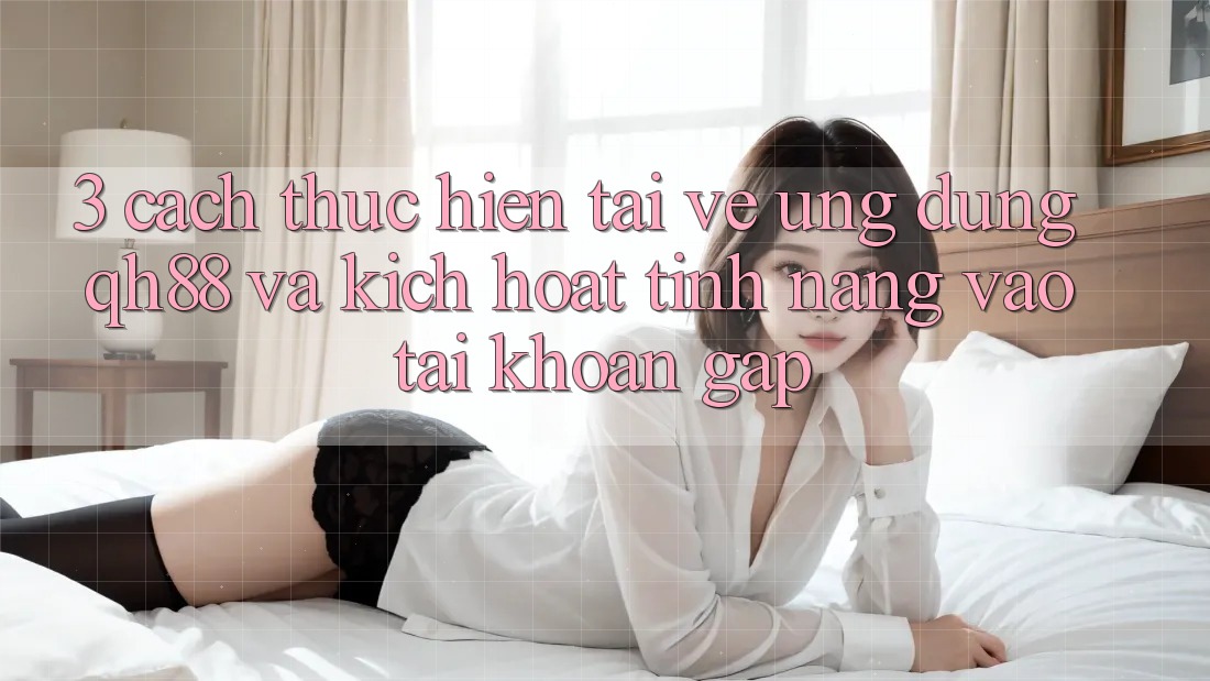 3. Cách thực hiện Tải về Ứng dụng QH88 Và Kích Hoạt Tính Năng Vào tài khoản Gấp 3. Cách thực hiện Tải về Ứng dụng QH88 Và Kích Hoạt Tính Năng Vào tài khoản Gấp