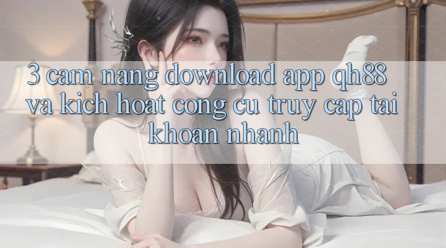 3. Cẩm nang Download App QH88 Và Kích Hoạt Công cụ Truy cập tài khoản Nhanh 3. Cẩm nang Download App QH88 Và Kích Hoạt Công cụ Truy cập tài khoản Nhanh