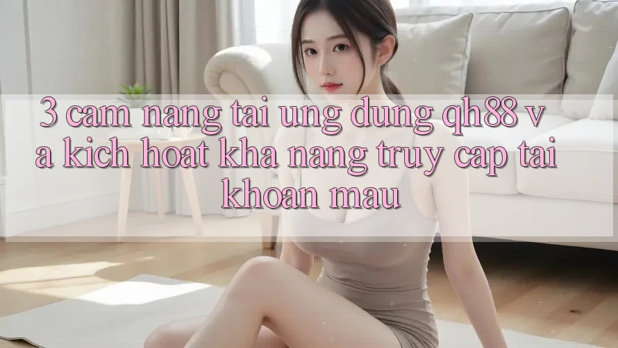 3. Cẩm nang Tải Ứng dụng QH88 Và Kích Hoạt Khả năng Truy cập tài khoản Mau 3. Cẩm nang Tải Ứng dụng QH88 Và Kích Hoạt Khả năng Truy cập tài khoản Mau